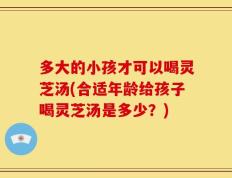 多大的小孩才可以喝灵芝汤(合适年龄给孩子喝灵芝汤是多少？)