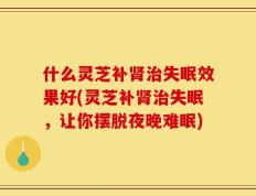什么灵芝补肾治失眠效果好(灵芝补肾治失眠，让你摆脱夜晚难眠)