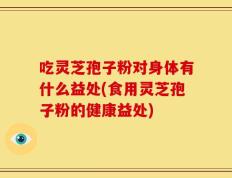 吃灵芝孢子粉对身体有什么益处(食用灵芝孢子粉的健康益处)