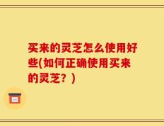 买来的灵芝怎么使用好些(如何正确使用买来的灵芝？)