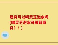 唇炎可以喝灵芝泡水吗(喝灵芝泡水可缓解唇炎？！)
