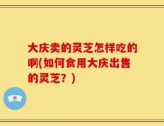 大庆卖的灵芝怎样吃的啊(如何食用大庆出售的灵芝？)