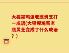 大猩猩鸡蛋老鹰灵芝打一成语(大猩猩鸡蛋老鹰灵芝变成了什么成语？)