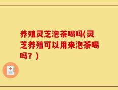 养殖灵芝泡茶喝吗(灵芝养殖可以用来泡茶喝吗？)