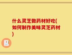 什么灵芝做药材好吃(如何制作美味灵芝药材)