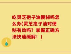 吃灵芝孢子油便秘吗怎么办(灵芝孢子油对便秘有效吗？掌握正确方法快速缓解！)