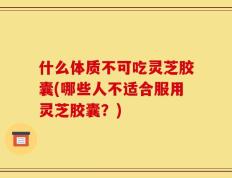 什么体质不可吃灵芝胶囊(哪些人不适合服用灵芝胶囊？)
