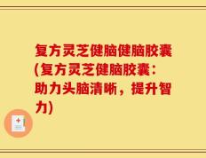 复方灵芝健脑健脑胶囊(复方灵芝健脑胶囊：助力头脑清晰，提升智力)