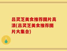 吕灵芝美食推荐图片高清(吕灵芝美食推荐图片大集合)