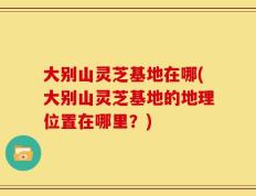 大别山灵芝基地在哪(大别山灵芝基地的地理位置在哪里？)