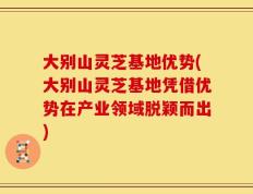 大别山灵芝基地优势(大别山灵芝基地凭借优势在产业领域脱颖而出)
