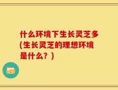 什么环境下生长灵芝多(生长灵芝的理想环境是什么？)