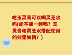 吃玉灵膏可以喝灵芝水吗(能不能一起喝？玉灵膏和灵芝水搭配使用的效果如何？)