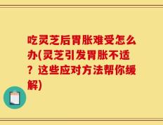 吃灵芝后胃胀难受怎么办(灵芝引发胃胀不适？这些应对方法帮你缓解)