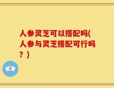 人参灵芝可以搭配吗(人参与灵芝搭配可行吗？)
