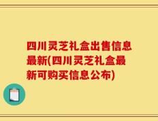 四川灵芝礼盒出售信息最新(四川灵芝礼盒最新可购买信息公布)