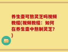 养生壶可熬灵芝吗视频教程(视频教程：如何在养生壶中熬制灵芝？)