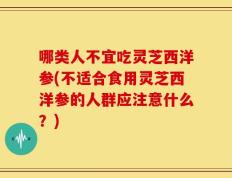 哪类人不宜吃灵芝西洋参(不适合食用灵芝西洋参的人群应注意什么？)