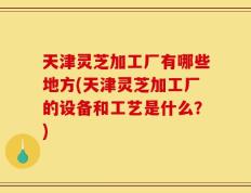天津灵芝加工厂有哪些地方(天津灵芝加工厂的设备和工艺是什么？)