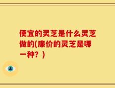 便宜的灵芝是什么灵芝做的(廉价的灵芝是哪一种？)