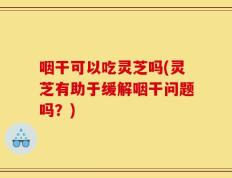 咽干可以吃灵芝吗(灵芝有助于缓解咽干问题吗？)
