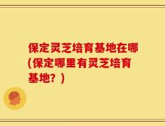 保定灵芝培育基地在哪(保定哪里有灵芝培育基地？)