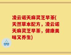 凌云诺天麻灵芝早茶(天然草本配方，凌云诺天麻灵芝早茶，健康美味又养生)