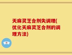 天麻灵芝合剂失调理(优化天麻灵芝合剂的调理方法)