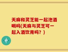 天麻和灵芝能一起泡酒喝吗(天麻与灵芝可一起入酒饮用吗？)