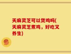天麻灵芝可以煲鸡吗(天麻灵芝煮鸡，好吃又养生)