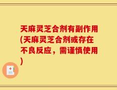 天麻灵芝合剂有副作用(天麻灵芝合剂或存在不良反应，需谨慎使用)