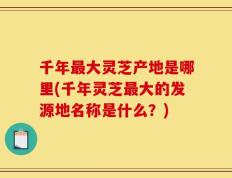 千年最大灵芝产地是哪里(千年灵芝最大的发源地名称是什么？)