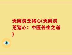 天麻灵芝猪心(天麻灵芝猪心：中医养生之道)