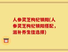 人参灵芝枸杞锁阳(人参灵芝枸杞锁阳搭配，滋补养生佳选择)