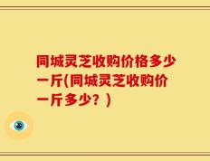 同城灵芝收购价格多少一斤(同城灵芝收购价一斤多少？)