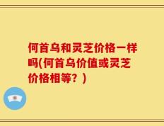 何首乌和灵芝价格一样吗(何首乌价值或灵芝价格相等？)