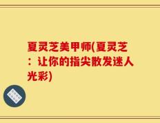 夏灵芝美甲师(夏灵芝：让你的指尖散发迷人光彩)
