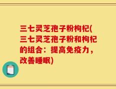 三七灵芝孢子粉枸杞(三七灵芝孢子粉和枸杞的组合：提高免疫力，改善睡眠)