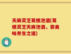 天麻灵芝葛根泡酒(葛根灵芝天麻泡酒，尝美味养生之道)