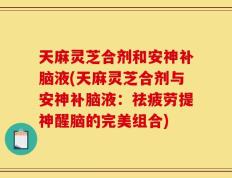 天麻灵芝合剂和安神补脑液(天麻灵芝合剂与安神补脑液：祛疲劳提神醒脑的完美组合)