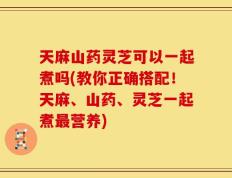 天麻山药灵芝可以一起煮吗(教你正确搭配！天麻、山药、灵芝一起煮最营养)