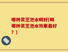 哪种灵芝泡水喝好(喝哪种灵芝泡水效果最好？)