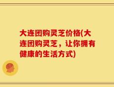 大连团购灵芝价格(大连团购灵芝，让你拥有健康的生活方式)