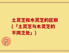 土灵芝和木灵芝的区别(「土灵芝与木灵芝的不同之处」)