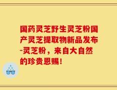 国药灵芝野生灵芝粉国产灵芝提取物新品发布-灵芝粉，来自大自然的珍贵恩赐！