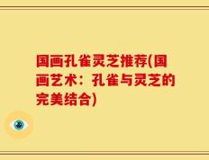 国画孔雀灵芝推荐(国画艺术：孔雀与灵芝的完美结合)