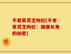 不老草灵芝枸杞(不老草灵芝枸杞：健康长寿的秘密)