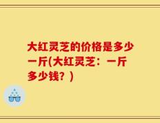 大红灵芝的价格是多少一斤(大红灵芝：一斤多少钱？)