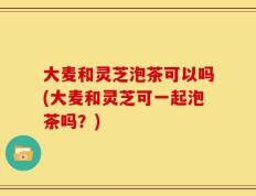 大麦和灵芝泡茶可以吗(大麦和灵芝可一起泡茶吗？)