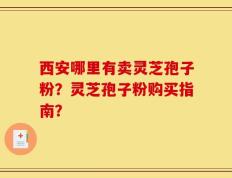 西安哪里有卖灵芝孢子粉？灵芝孢子粉购买指南？